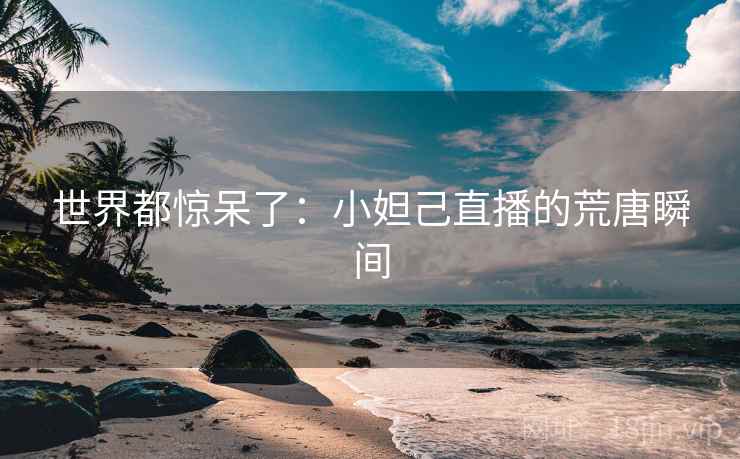 世界都惊呆了：小妲己直播的荒唐瞬间