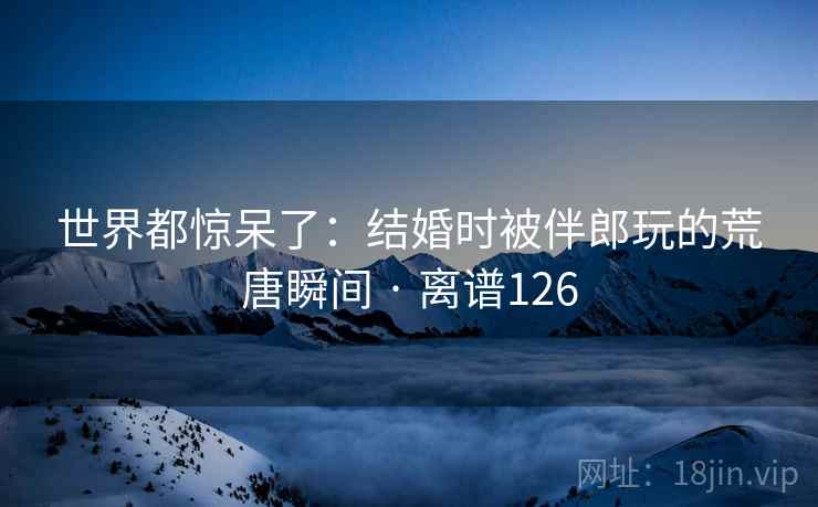 世界都惊呆了：结婚时被伴郎玩的荒唐瞬间 · 离谱126  第2张