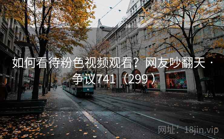 如何看待粉色视频观看？网友吵翻天 · 争议741（299 ）