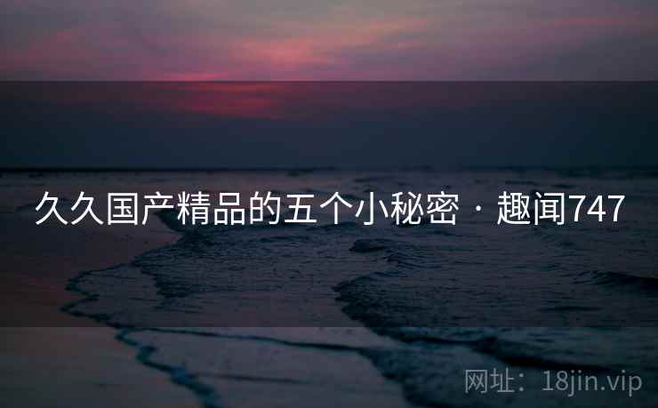 久久国产精品的五个小秘密 · 趣闻747