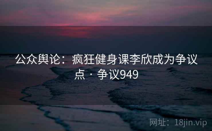 公众舆论：疯狂健身课李欣成为争议点 · 争议949  第2张